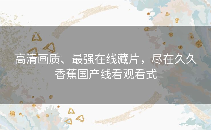 高清画质、最强在线藏片,尽在久久香蕉国产线看观看式 高清画质、最强在线藏片,尽在久久香蕉国产线看观看式