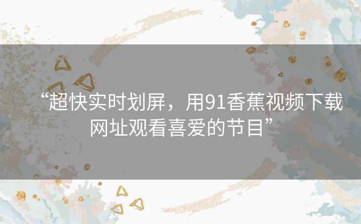 “超快实时划屏,用91香蕉视频下载网址观看喜爱的节目” “超快实时划屏,用91香蕉视频下载网址观看喜爱的节目”