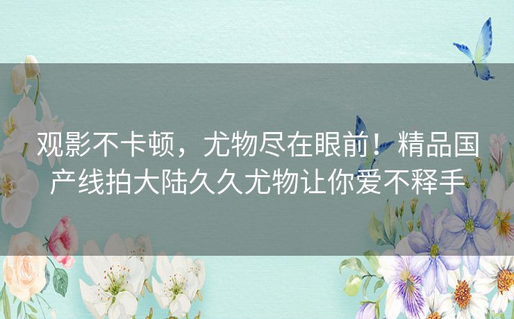 观影不卡顿,尤物尽在眼前!精品国产线拍大陆久久尤物让你爱不释手 观影不卡顿,尤物尽在眼前!精品国产线拍大陆久久尤物让你爱不释手