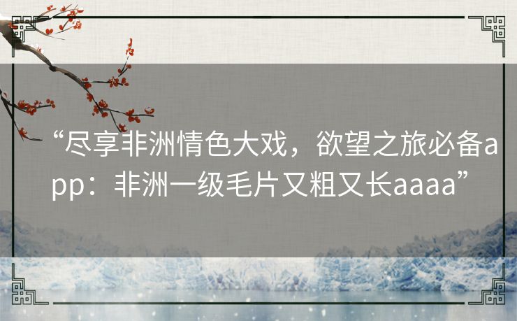 “尽享非洲情色大戏,欲望之旅必备app:非洲一级毛片又粗又长aaaa” “尽享非洲情色大戏,欲望之旅必备app:非洲一级毛片又粗又长aaaa”