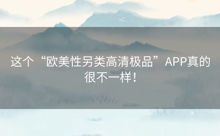 这个“欧美性另类高清极品”APP真的很不一样! 这个“欧美性另类高清极品”APP真的很不一样!