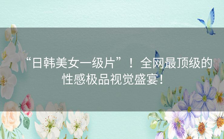 “日韩美女一级片”!全网最顶级的性感极品视觉盛宴! “日韩美女一级片”!全网最顶级的性感极品视觉盛宴!