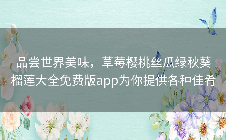 品尝世界美味,草莓樱桃丝瓜绿秋葵榴莲大全免费版app为你提供各种佳肴 品尝世界美味,草莓樱桃丝瓜绿秋葵榴莲大全免费版app为你提供各种佳肴