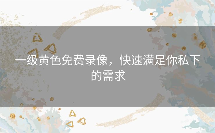一级黄色免费录像,快速满足你私下的需求 一级黄色免费录像,快速满足你私下的需求