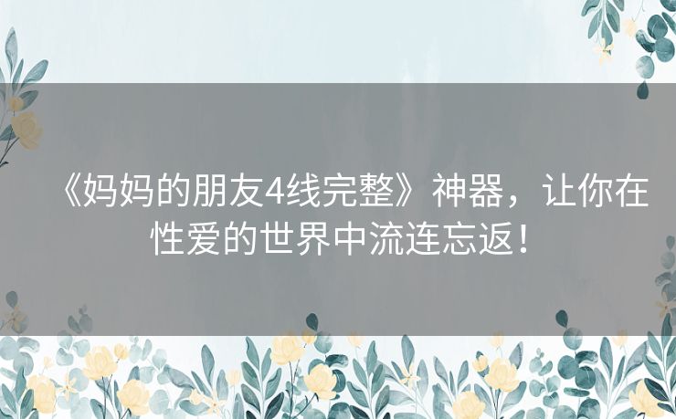 《妈妈的朋友4线完整》神器,让你在性爱的世界中流连忘返! 《妈妈的朋友4线完整》神器,让你在性爱的世界中流连忘返!