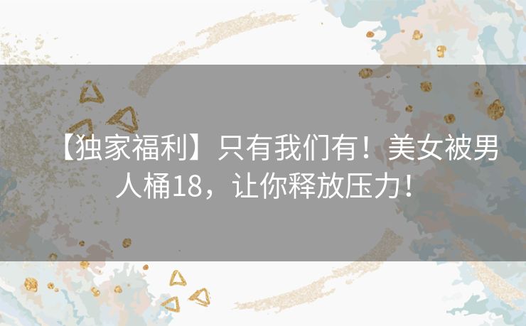 【独家福利】只有我们有!美女被男人桶18,让你释放压力! 【独家福利】只有我们有!美女被男人桶18,让你释放压力!
