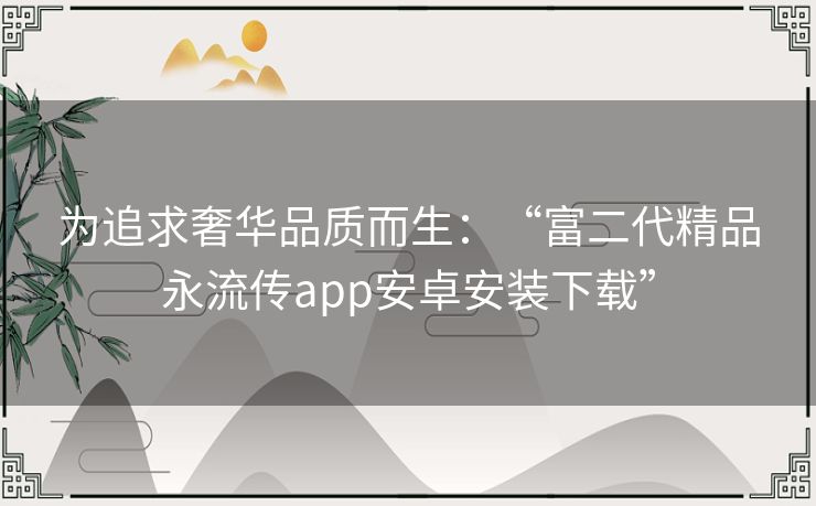 为追求奢华品质而生:“富二代精品永流传app安卓安装下载” 为追求奢华品质而生:“富二代精品永流传app安卓安装下载”