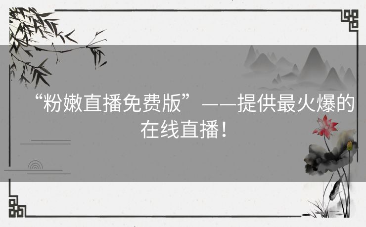 “粉嫩直播免费版”——提供最火爆的在线直播! “粉嫩直播免费版”——提供最火爆的在线直播!
