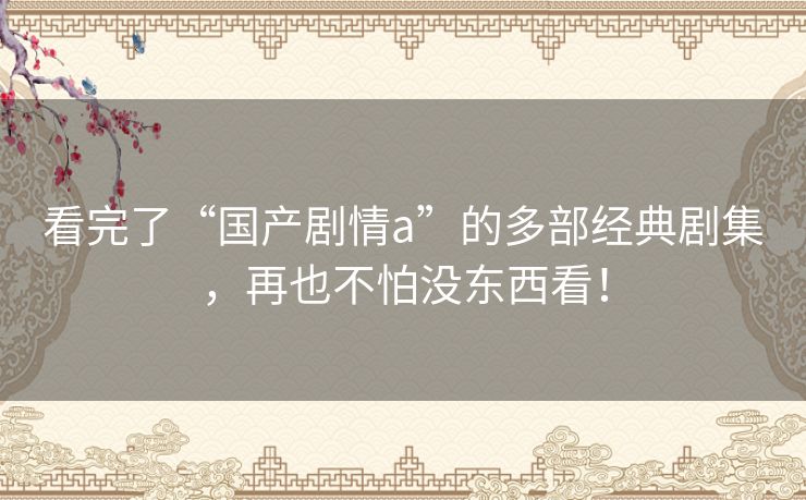 看完了“国产剧情a”的多部经典剧集,再也不怕没东西看! 看完了“国产剧情a”的多部经典剧集,再也不怕没东西看!