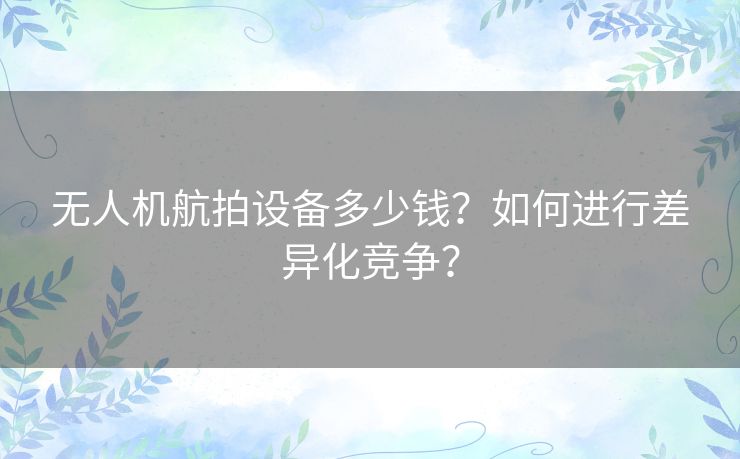 无人机航拍设备多少钱?如何进行差异化竞争? 无人机航拍设备多少钱?如何进行差异化竞争?