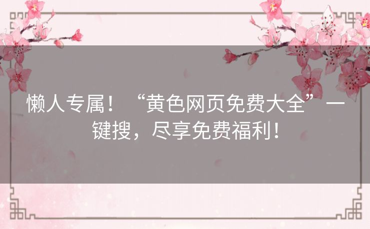 懒人专属!“黄色网页免费大全”一键搜,尽享免费福利! 懒人专属!“黄色网页免费大全”一键搜,尽享免费福利!