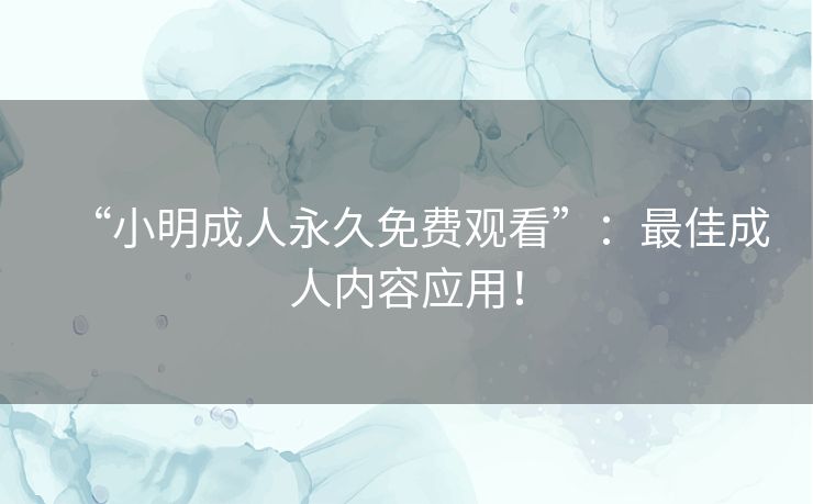 “小明成人永久免费观看”:最佳成人内容应用! “小明成人永久免费观看”:最佳成人内容应用!