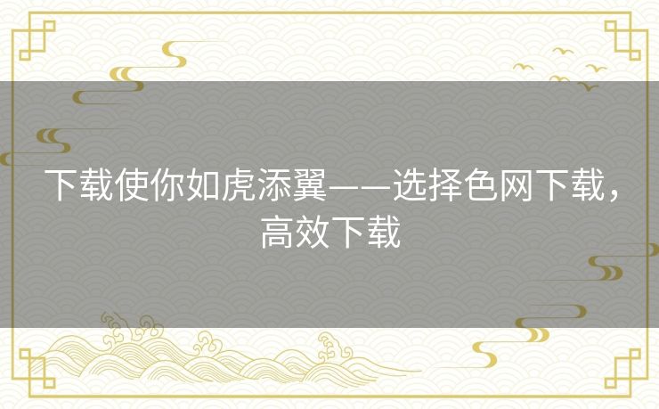 下载使你如虎添翼——选择色网下载,高效下载 下载使你如虎添翼——选择色网下载,高效下载