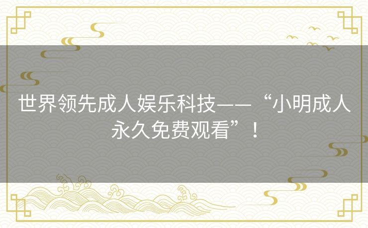 世界领先成人娱乐科技——“小明成人永久免费观看”! 世界领先成人娱乐科技——“小明成人永久免费观看”!
