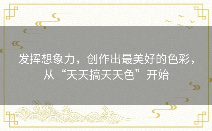 发挥想象力,创作出最美好的色彩,从“天天搞天天色”开始 发挥想象力,创作出最美好的色彩,从“天天搞天天色”开始