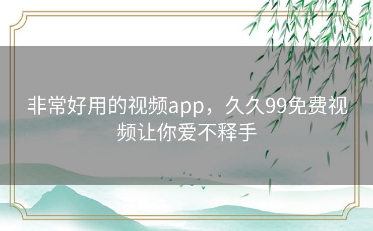 非常好用的视频app,久久99免费视频让你爱不释手 非常好用的视频app,久久99免费视频让你爱不释手
