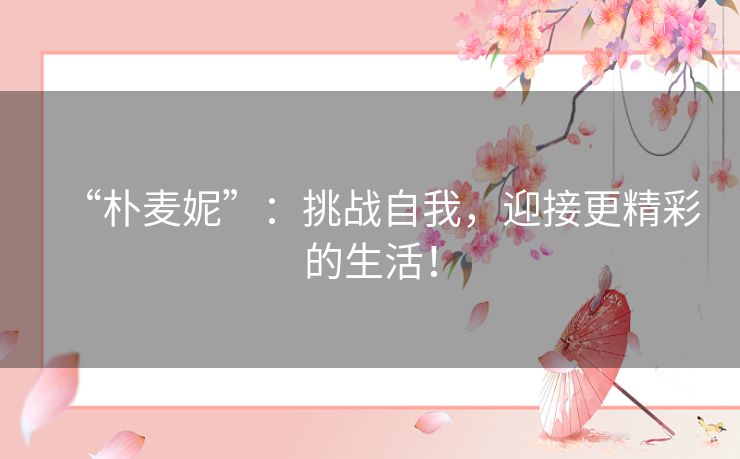 “朴麦妮”:挑战自我,迎接更精彩的生活! “朴麦妮”:挑战自我,迎接更精彩的生活!