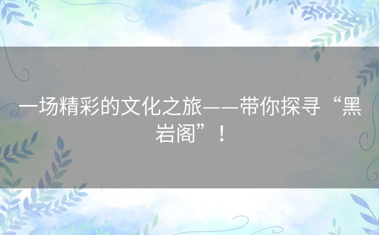 一场精彩的文化之旅——带你探寻“黑岩阁”! 一场精彩的文化之旅——带你探寻“黑岩阁”!