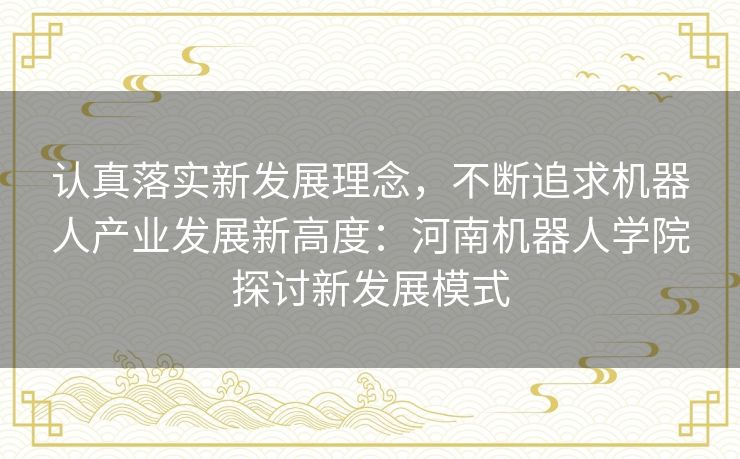 认真落实新发展理念,不断追求机器人产业发展新高度:河南机器人学院探讨新发展模式 认真落实新发展理念,不断追求机器人产业发展新高度:河南机器人学院探讨新发展模式