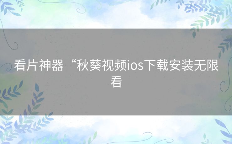 看片神器“秋葵视频ios下载安装无限看 看片神器“秋葵视频ios下载安装无限看