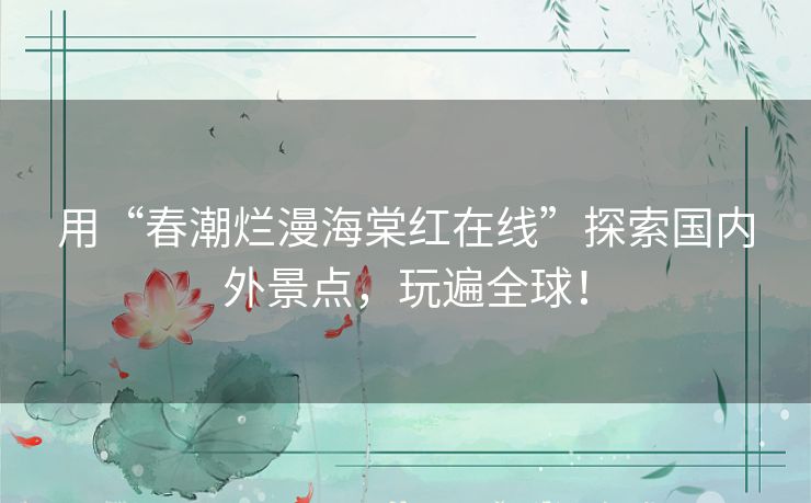 用“春潮烂漫海棠红在线”探索国内外景点,玩遍全球! 用“春潮烂漫海棠红在线”探索国内外景点,玩遍全球!