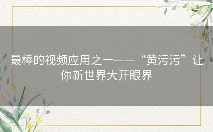 最棒的视频应用之一——“黄污污”让你新世界大开眼界 最棒的视频应用之一——“黄污污”让你新世界大开眼界