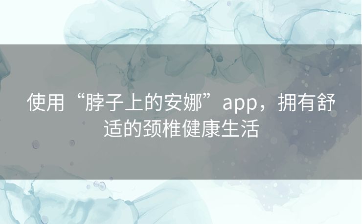使用“脖子上的安娜”app,拥有舒适的颈椎健康生活 使用“脖子上的安娜”app,拥有舒适的颈椎健康生活