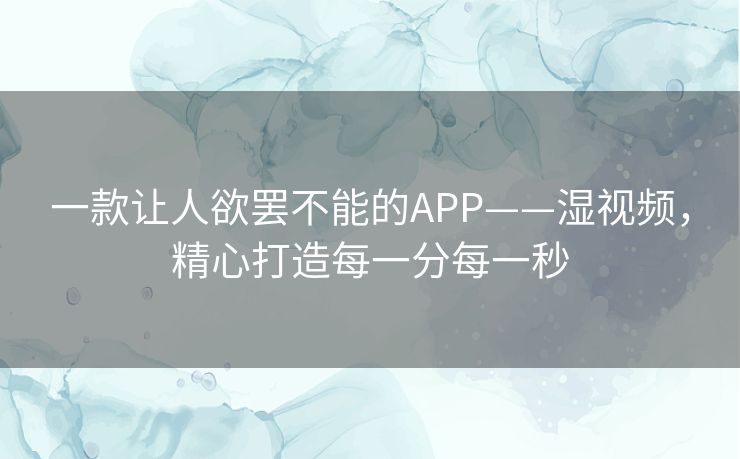 一款让人欲罢不能的APP——湿视频,精心打造每一分每一秒 一款让人欲罢不能的APP——湿视频,精心打造每一分每一秒