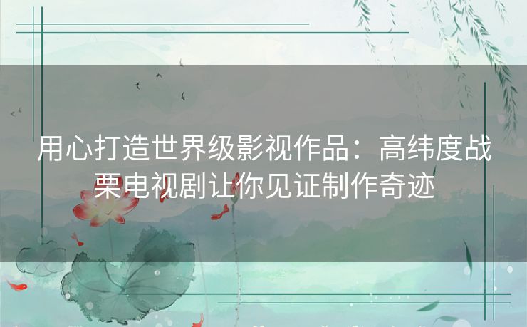 用心打造世界级影视作品:高纬度战栗电视剧让你见证制作奇迹 用心打造世界级影视作品:高纬度战栗电视剧让你见证制作奇迹