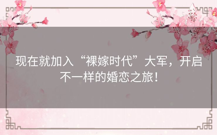 现在就加入“裸嫁时代”大军,开启不一样的婚恋之旅! 现在就加入“裸嫁时代”大军,开启不一样的婚恋之旅!
