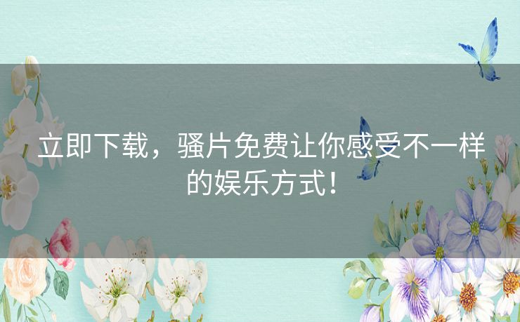 立即下载,骚片免费让你感受不一样的娱乐方式! 立即下载,骚片免费让你感受不一样的娱乐方式!