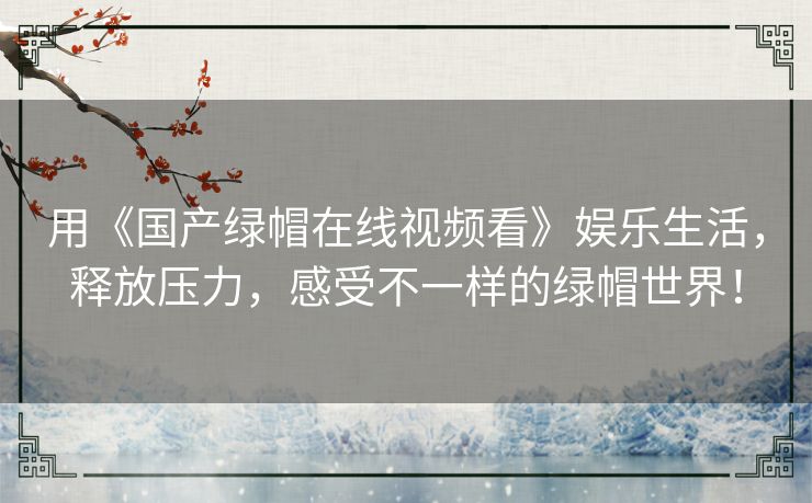 用《国产绿帽在线视频看》娱乐生活,释放压力,感受不一样的绿帽世界! 用《国产绿帽在线视频看》娱乐生活,释放压力,感受不一样的绿帽世界!