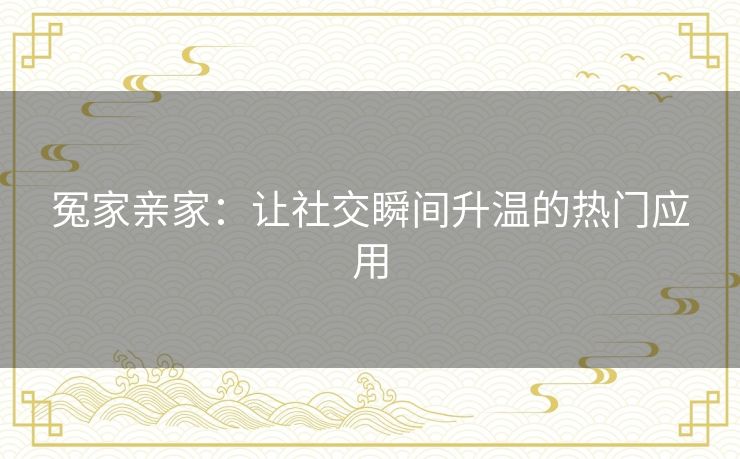 冤家亲家:让社交瞬间升温的热门应用 冤家亲家:让社交瞬间升温的热门应用