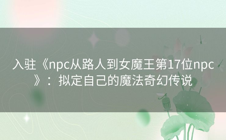 入驻《npc从路人到女魔王第17位npc》:拟定自己的魔法奇幻传说 入驻《npc从路人到女魔王第17位npc》:拟定自己的魔法奇幻传说
