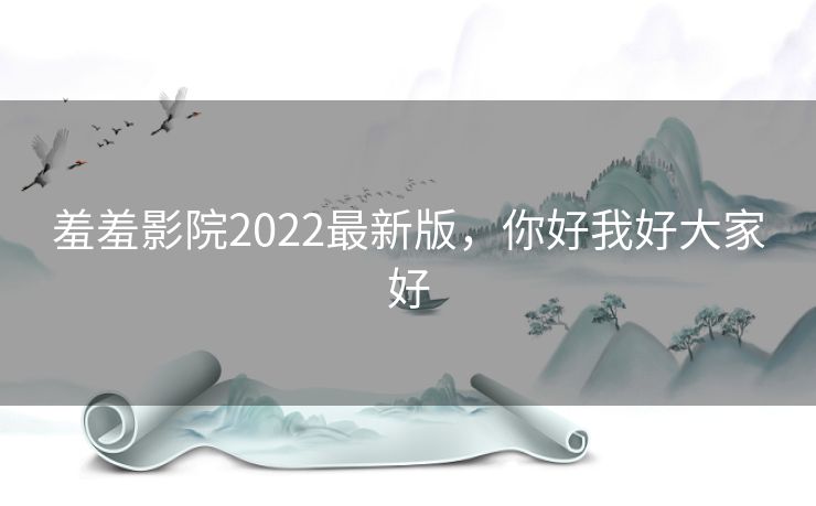 羞羞影院2022最新版,你好我好大家好 羞羞影院2022最新版,你好我好大家好