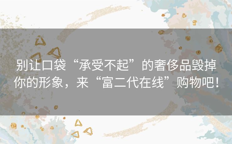 别让口袋“承受不起”的奢侈品毁掉你的形象,来“富二代在线”购物吧! 别让口袋“承受不起”的奢侈品毁掉你的形象,来“富二代在线”购物吧!