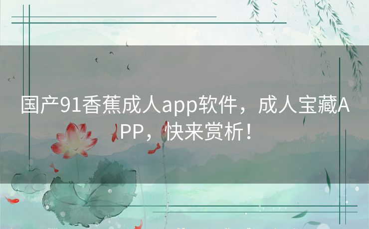 国产91香蕉成人app软件,成人宝藏APP,快来赏析! 国产91香蕉成人app软件,成人宝藏APP,快来赏析!