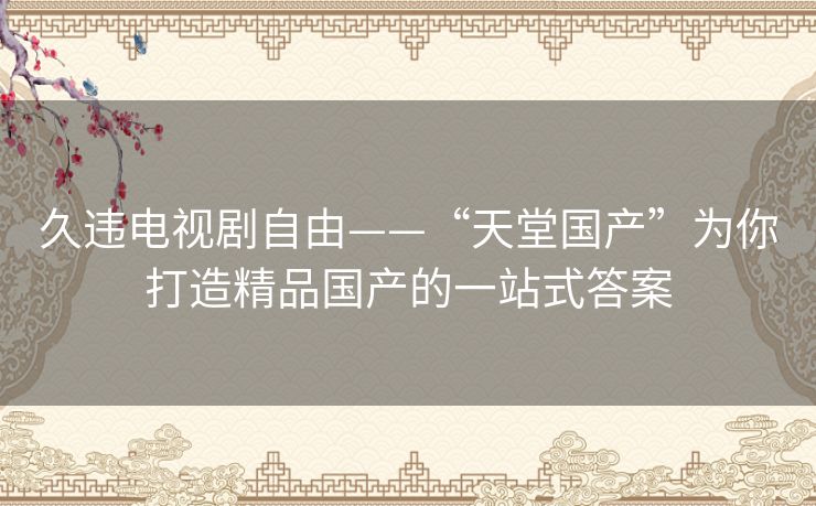 久违电视剧自由——“天堂国产”为你打造精品国产的一站式答案 久违电视剧自由——“天堂国产”为你打造精品国产的一站式答案