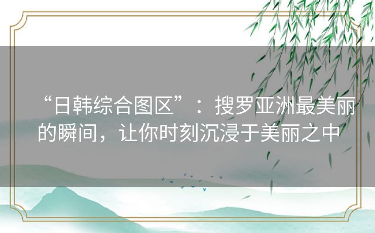 “日韩综合图区”:搜罗亚洲最美丽的瞬间,让你时刻沉浸于美丽之中 “日韩综合图区”:搜罗亚洲最美丽的瞬间,让你时刻沉浸于美丽之中