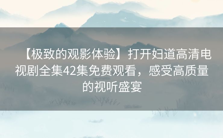 【极致的观影体验】打开妇道高清电视剧全集42集免费观看,感受高质量的视听盛宴 【极致的观影体验】打开妇道高清电视剧全集42集免费观看,感受高质量的视听盛宴