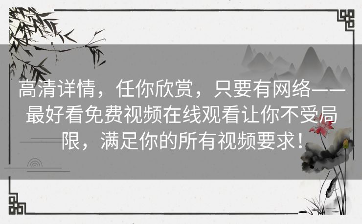 高清详情,任你欣赏,只要有网络——最好看免费视频在线观看让你不受局限,满足你的所有视频要求! 高清详情,任你欣赏,只要有网络——最好看免费视频在线观看让你不受局限,满足你的所有视频要求!