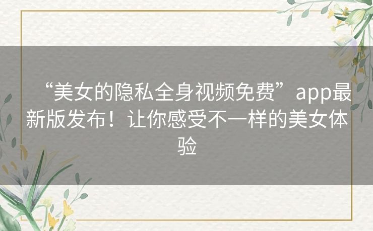 “美女的隐私全身视频免费”app最新版发布!让你感受不一样的美女体验 “美女的隐私全身视频免费”app最新版发布!让你感受不一样的美女体验