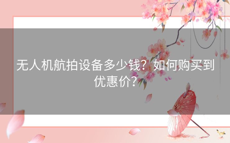 无人机航拍设备多少钱?如何购买到优惠价? 无人机航拍设备多少钱?如何购买到优惠价?