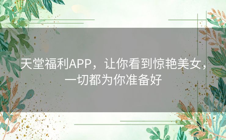 天堂福利APP,让你看到惊艳美女,一切都为你准备好 天堂福利APP,让你看到惊艳美女,一切都为你准备好