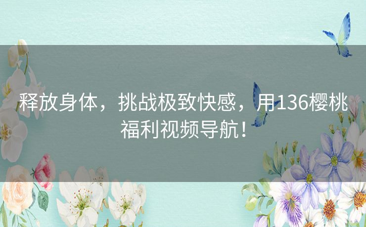 释放身体,挑战极致快感,用136樱桃福利视频导航! 释放身体,挑战极致快感,用136樱桃福利视频导航!
