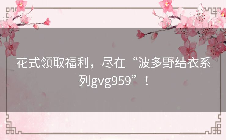 花式领取福利,尽在“波多野结衣系列gvg959”! 花式领取福利,尽在“波多野结衣系列gvg959”!