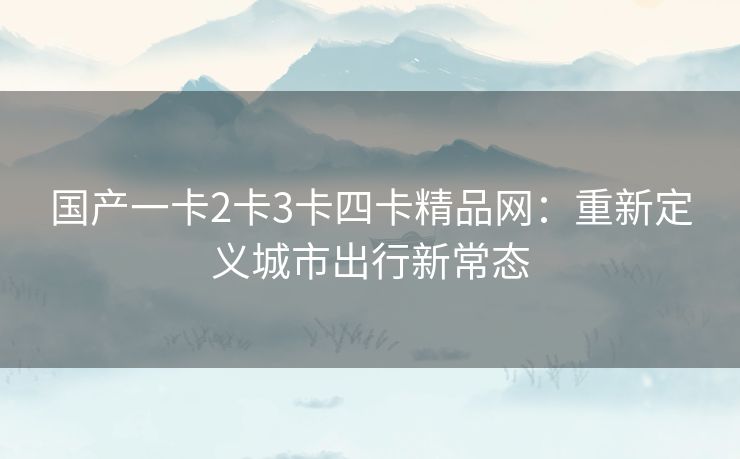 国产一卡2卡3卡四卡精品网:重新定义城市出行新常态 国产一卡2卡3卡四卡精品网:重新定义城市出行新常态