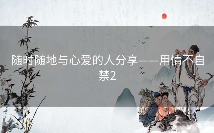 随时随地与心爱的人分享——用情不自禁2 随时随地与心爱的人分享——用情不自禁2
