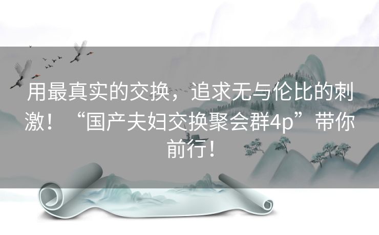 用最真实的交换,追求无与伦比的刺激!“国产夫妇交换聚会群4p”带你前行! 用最真实的交换,追求无与伦比的刺激!“国产夫妇交换聚会群4p”带你前行!