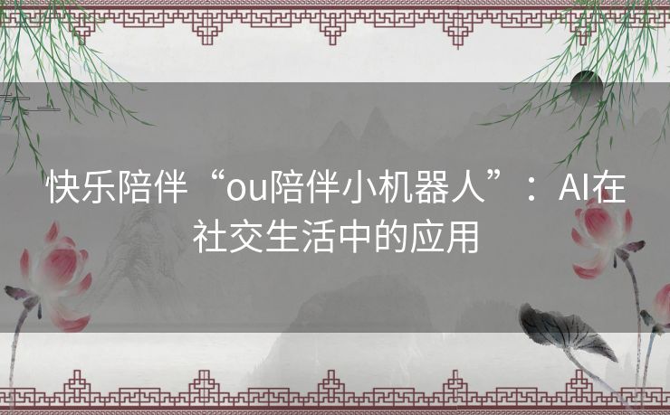 快乐陪伴“ou陪伴小机器人”:AI在社交生活中的应用 快乐陪伴“ou陪伴小机器人”:AI在社交生活中的应用